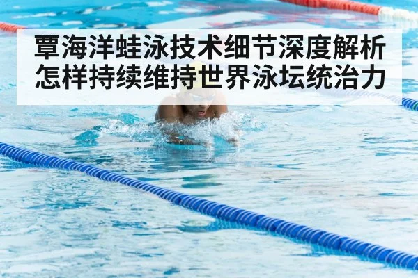 覃海洋蛙泳技术细节深度解析怎样持续维持世界泳坛统治力